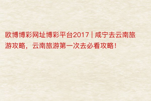 欧博博彩网址博彩平台2017 | 咸宁去云南旅游攻略，云南旅游第一次去必看攻略！