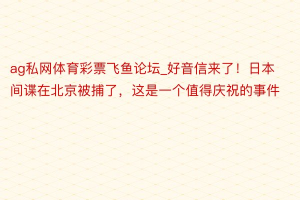 ag私网体育彩票飞鱼论坛_好音信来了！日本间谍在北京被捕了，这是一个值得庆祝的事件