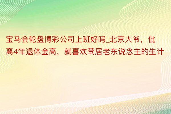 宝马会轮盘博彩公司上班好吗_北京大爷，仳离4年退休金高，就喜欢茕居老东说念主的生计