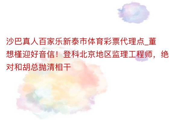 沙巴真人百家乐新泰市体育彩票代理点_董想槿迎好音信！登科北京地区监理工程师，绝对和胡总抛清相干