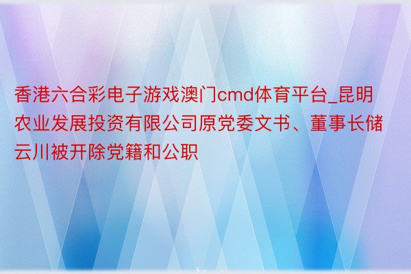 香港六合彩电子游戏澳门cmd体育平台_昆明农业发展投资有限公司原党委文书、董事长储云川被开除党籍和公职