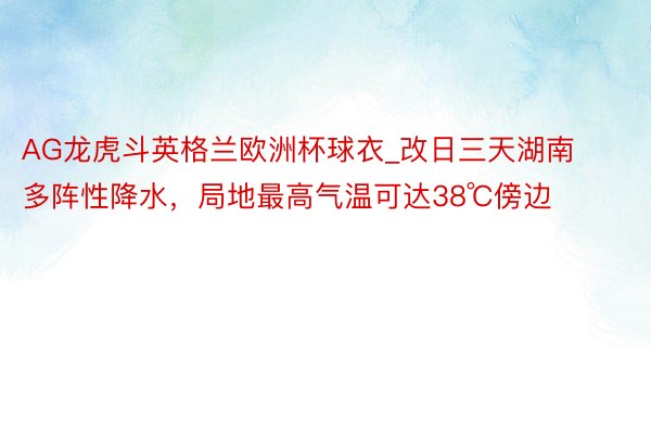 AG龙虎斗英格兰欧洲杯球衣_改日三天湖南多阵性降水，局地最高气温可达38℃傍边