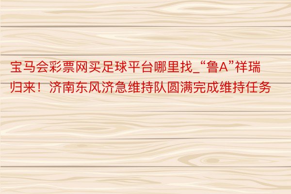 宝马会彩票网买足球平台哪里找_“鲁A”祥瑞归来！济南东风济急维持队圆满完成维持任务