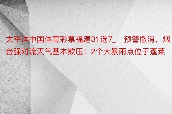 太平洋中国体育彩票福建31选7_​预警撤消，烟台强对流天气基本欺压！2个大暴雨点位于蓬莱