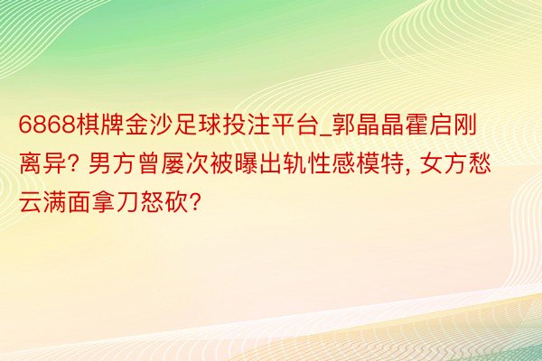 6868棋牌金沙足球投注平台_郭晶晶霍启刚离异? 男方曾屡次被曝出轨性感模特, 女方愁云满面拿刀怒砍?