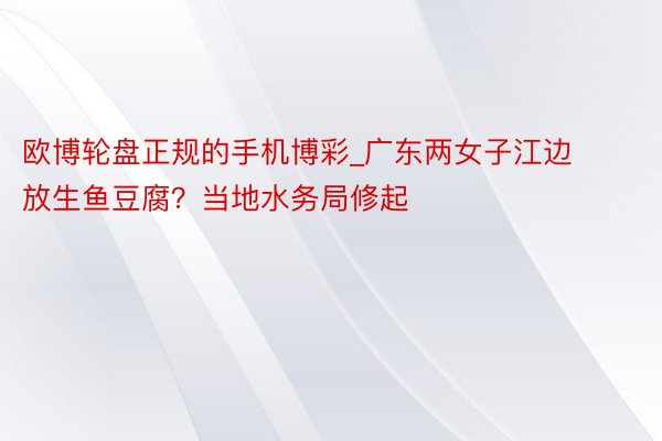 欧博轮盘正规的手机博彩_广东两女子江边放生鱼豆腐？当地水务局修起