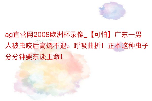 ag直营网2008欧洲杯录像_【可怕】广东一男人被虫咬后高烧不退，呼吸曲折！正本这种虫子分分钟要东谈主命！