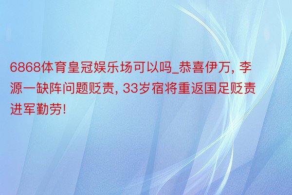 6868体育皇冠娱乐场可以吗_恭喜伊万, 李源一缺阵问题贬责, 33岁宿将重返国足贬责进军勤劳!