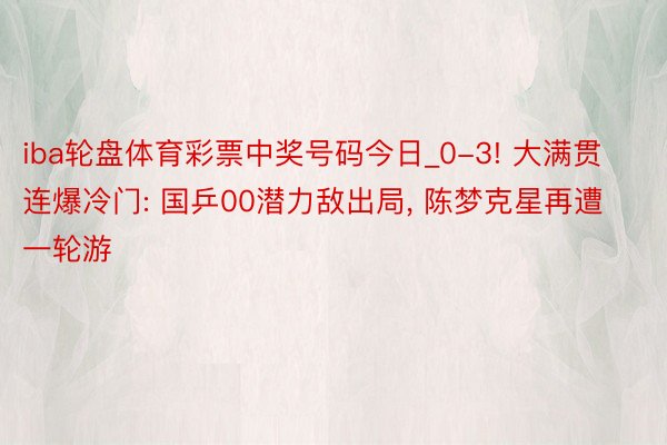 iba轮盘体育彩票中奖号码今日_0-3! 大满贯连爆冷门: 国乒00潜力敌出局, 陈梦克星再遭一轮游