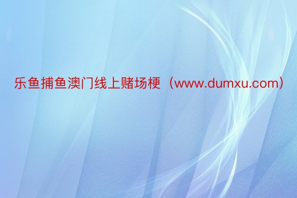 乐鱼捕鱼澳门线上赌场梗（www.dumxu.com）