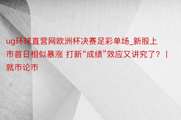 ug环球直营网欧洲杯决赛足彩单场_新股上市首日相似暴涨 打新“成绩”效应又讲究了? 丨就市论市