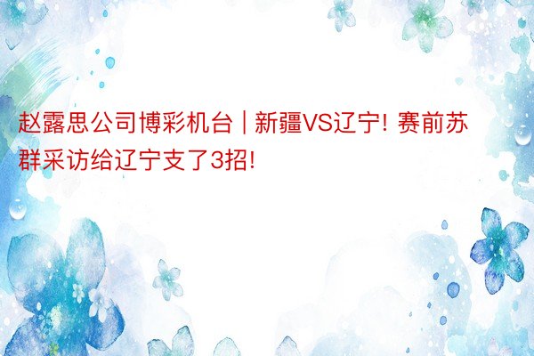 赵露思公司博彩机台 | 新疆VS辽宁! 赛前苏群采访给辽宁支了3招!