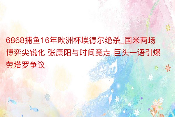 6868捕鱼16年欧洲杯埃德尔绝杀_国米两场博弈尖锐化 张康阳与时间竞走 巨头一语引爆劳塔罗争议