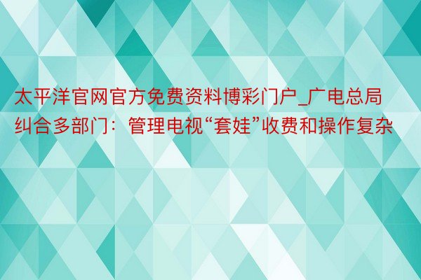 太平洋官网官方免费资料博彩门户_广电总局纠合多部门：管理电视“套娃”收费和操作复杂