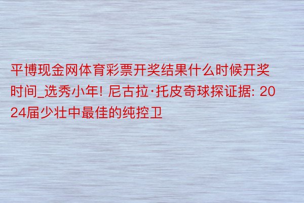 平博现金网体育彩票开奖结果什么时候开奖时间_选秀小年! 尼古拉·托皮奇球探证据: 2024届少壮中最佳的纯控卫