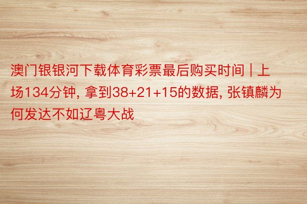 澳门银银河下载体育彩票最后购买时间 | 上场134分钟, 拿到38+21+15的数据, 张镇麟为何发达不如辽粤大战