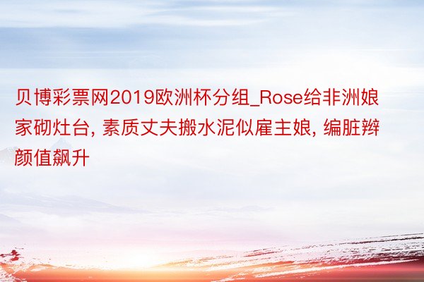 贝博彩票网2019欧洲杯分组_Rose给非洲娘家砌灶台, 素质丈夫搬水泥似雇主娘, 编脏辫颜值飙升