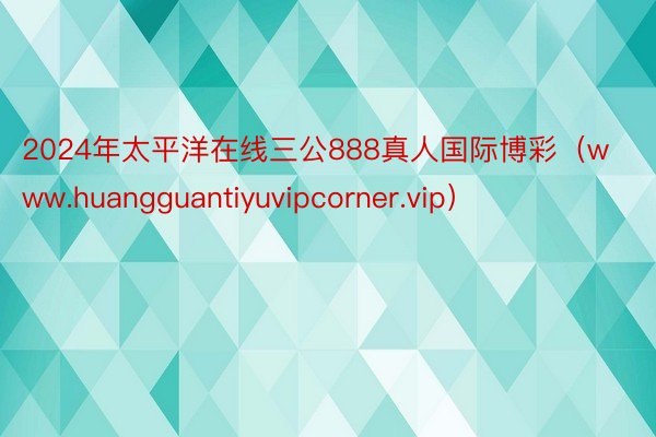 2024年太平洋在线三公888真人国际博彩（www.huangguantiyuvipcorner.vip）