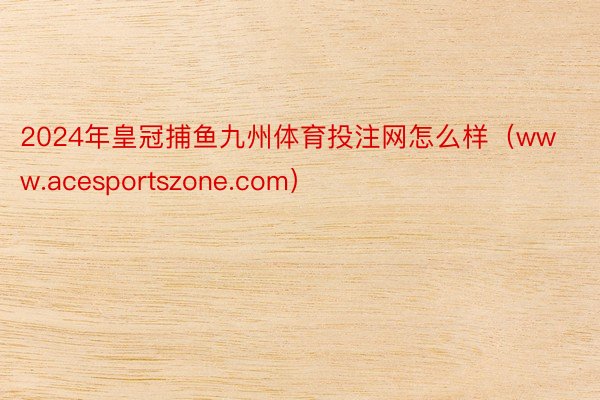 2024年皇冠捕鱼九州体育投注网怎么样（www.acesportszone.com）