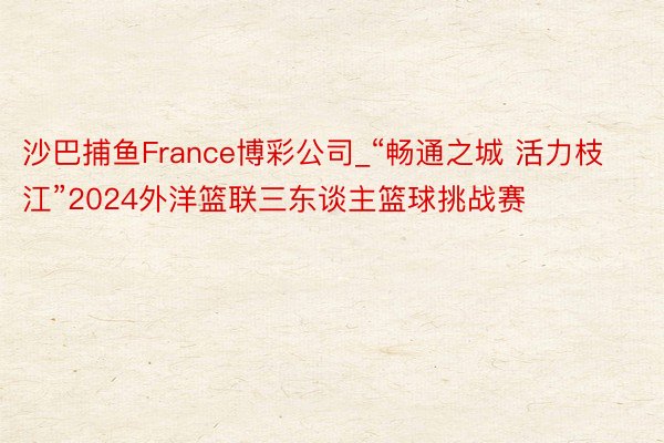 沙巴捕鱼France博彩公司_“畅通之城 活力枝江”2024外洋篮联三东谈主篮球挑战赛