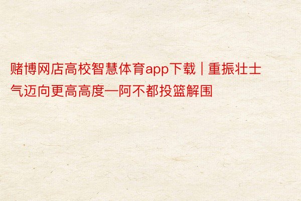 赌博网店高校智慧体育app下载 | 重振壮士气迈向更高高度—阿不都投篮解围