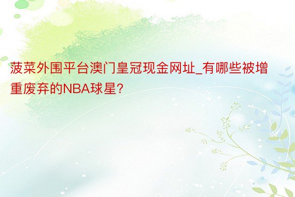 菠菜外围平台澳门皇冠现金网址_有哪些被增重废弃的NBA球星?