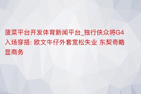 菠菜平台开发体育新闻平台_独行侠众将G4入场穿搭: 欧文牛仔外套宽松失业 东契奇略显商务