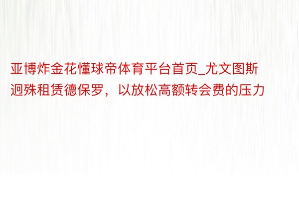 亚博炸金花懂球帝体育平台首页_尤文图斯迥殊租赁德保罗，以放松高额转会费的压力