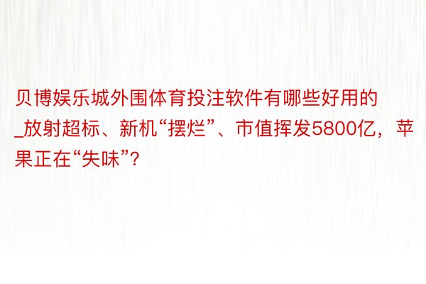 贝博娱乐城外围体育投注软件有哪些好用的_放射超标、新机“摆烂”、市值挥发5800亿，苹果正在“失味”？