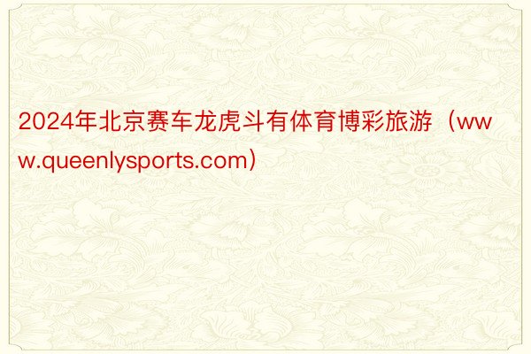 2024年北京赛车龙虎斗有体育博彩旅游（www.queenlysports.com）