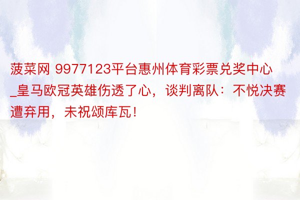 菠菜网 9977123平台惠州体育彩票兑奖中心_皇马欧冠英雄伤透了心，谈判离队：不悦决赛遭弃用，未祝颂库瓦！