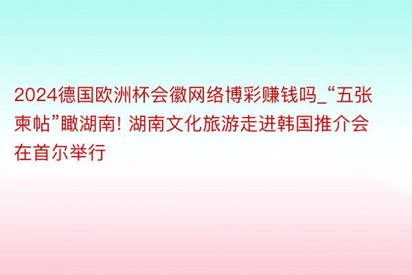 2024德国欧洲杯会徽网络博彩赚钱吗_“五张柬帖”瞰湖南! 湖南文化旅游走进韩国推介会在首尔举行