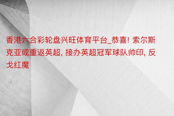 香港六合彩轮盘兴旺体育平台_恭喜! 索尔斯克亚或重返英超， 接办英超冠军球队帅印， 反戈红魔