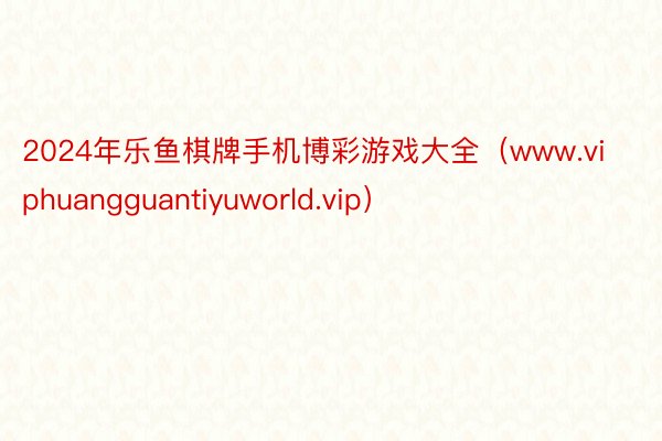 2024年乐鱼棋牌手机博彩游戏大全（www.viphuangguantiyuworld.vip）