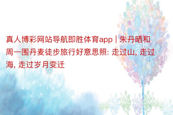 真人博彩网站导航即胜体育app | 朱丹晒和周一围丹麦徒步旅行好意思照: 走过山, 走过海, 走过岁月变迁