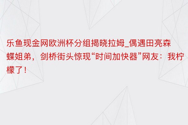 乐鱼现金网欧洲杯分组揭晓拉姆_偶遇田亮森蝶姐弟，剑桥街头惊现