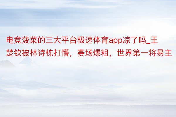 电竞菠菜的三大平台极速体育app凉了吗_王楚钦被林诗栋打懵，赛场爆粗，世界第一将易主