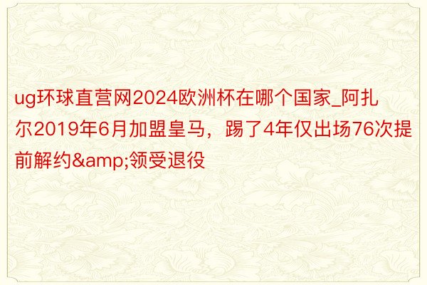 ug环球直营网2024欧洲杯在哪个国家_阿扎尔2019年6月加盟皇马，踢了4年仅出场76次提前解约&领受退役