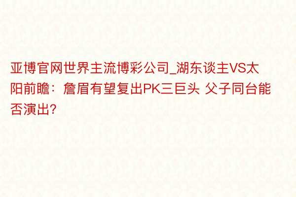 亚博官网世界主流博彩公司_湖东谈主VS太阳前瞻：詹眉有望复出PK三巨头 父子同台能否演出？