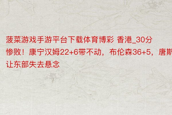 菠菜游戏手游平台下载体育博彩 香港_30分惨败！康宁汉姆22+6带不动，布伦森36+5，唐斯让东部失去悬念