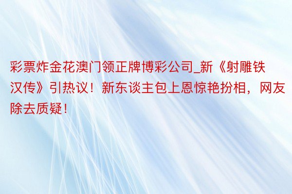 彩票炸金花澳门领正牌博彩公司_新《射雕铁汉传》引热议！新东谈