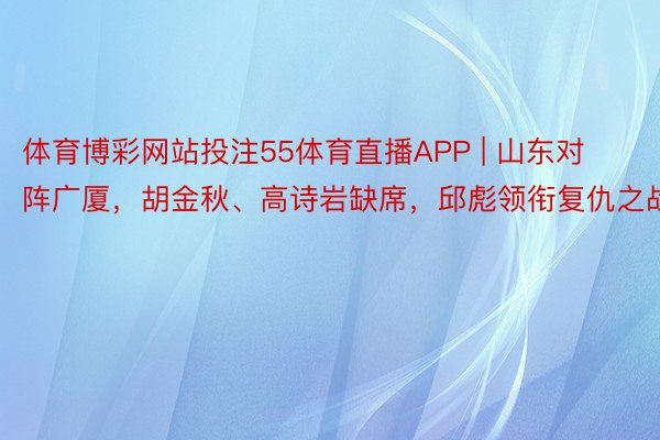 体育博彩网站投注55体育直播APP | 山东对阵广厦，胡金秋、高诗岩缺席，邱彪领衔复仇之战