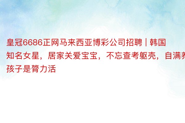 皇冠6686正网马来西亚博彩公司招聘 | 韩国知名女星，居家关爱宝宝，不忘查考躯壳，自满养孩子是膂力活