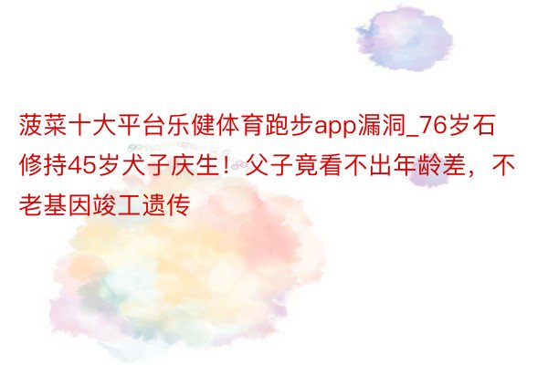 菠菜十大平台乐健体育跑步app漏洞_76岁石修持45岁犬子庆生！父子竟看不出年龄差，不老基因竣工遗传