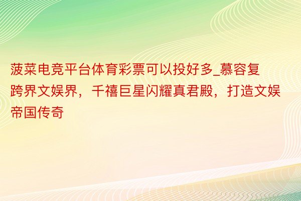 菠菜电竞平台体育彩票可以投好多_慕容复跨界文娱界，千禧巨星闪耀真君殿，打造文娱帝国传奇