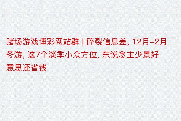 赌场游戏博彩网站群 | 碎裂信息差, 12月-2月冬游, 这7个淡季小众方位, 东说念主少景好意思还省钱