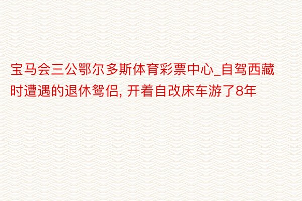 宝马会三公鄂尔多斯体育彩票中心_自驾西藏时遭遇的退休鸳侣, 开着自改床车游了8年