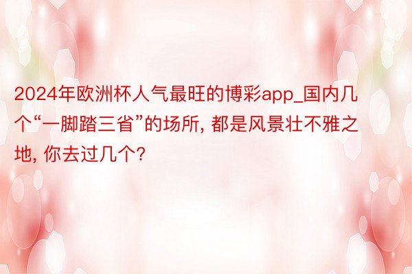 2024年欧洲杯人气最旺的博彩app_国内几个“一脚踏三省”的场所, 都是风景壮不雅之地, 你去过几个?