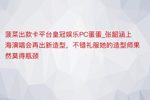 菠菜出款卡平台皇冠娱乐PC蛋蛋_张韶涵上海演唱会再出新造型，不错礼服她的造型师果然莫得瓶颈