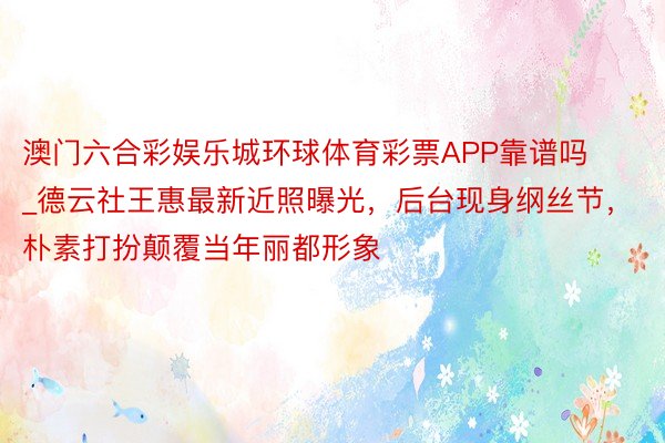 澳门六合彩娱乐城环球体育彩票APP靠谱吗_德云社王惠最新近照曝光，后台现身纲丝节，朴素打扮颠覆当年丽都形象